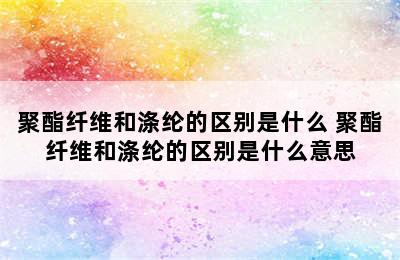 聚酯纤维和涤纶的区别是什么 聚酯纤维和涤纶的区别是什么意思